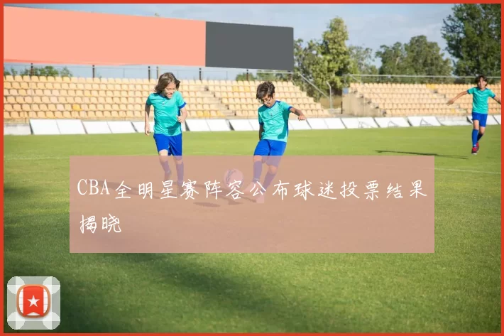 CBA全明星赛阵容公布球迷投票结果揭晓