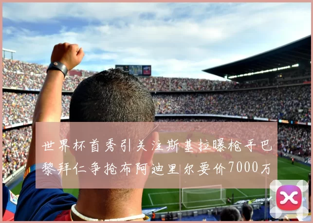 世界杯首秀引关注斯基拉曝枪手巴黎拜仁争抢布阿迪里尔要价7000万欧元