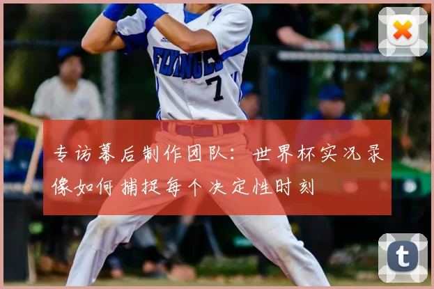 专访幕后制作团队:世界杯实况录像如何捕捉每个决定性时刻
