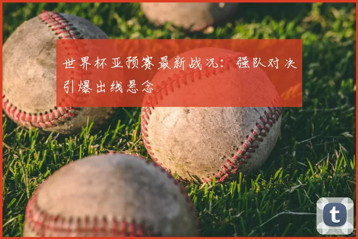 世界杯亚预赛最新战况:强队对决引爆出线悬念