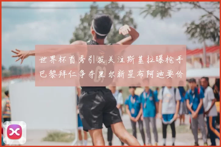 世界杯首秀引发关注斯基拉曝枪手巴黎拜仁争夺里尔新星布阿迪要价7000万欧