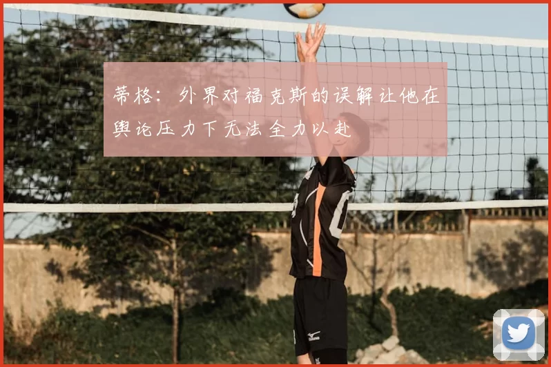 蒂格:外界对福克斯的误解让他在舆论压力下无法全力以赴