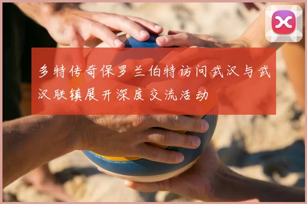 多特传奇保罗兰伯特访问武汉与武汉联镇展开深度交流活动