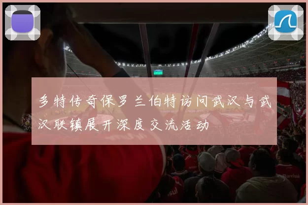 多特传奇保罗兰伯特访问武汉与武汉联镇展开深度交流活动