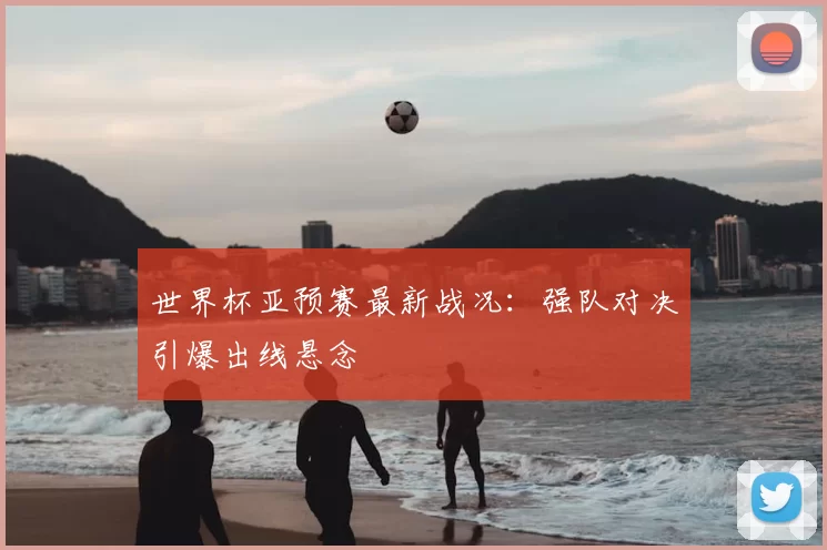 世界杯亚预赛最新战况：强队对决引爆出线悬念