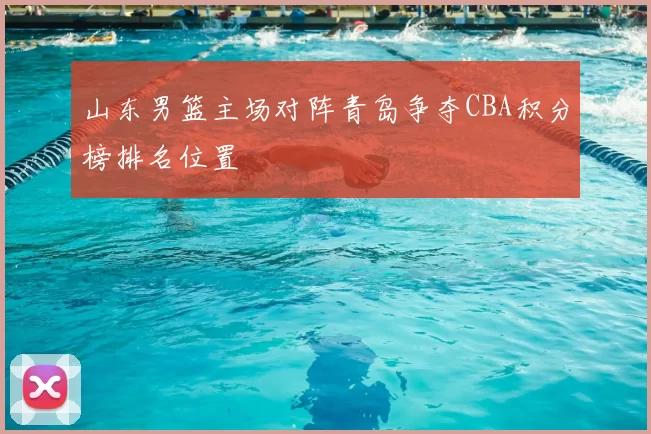 山东男篮主场对阵青岛争夺CBA积分榜排名位置
