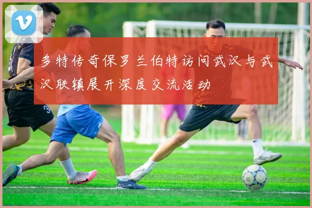 多特传奇保罗兰伯特访问武汉与武汉联镇展开深度交流活动