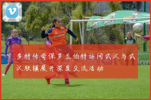 多特传奇保罗兰伯特访问武汉与武汉联镇展开深度交流活动