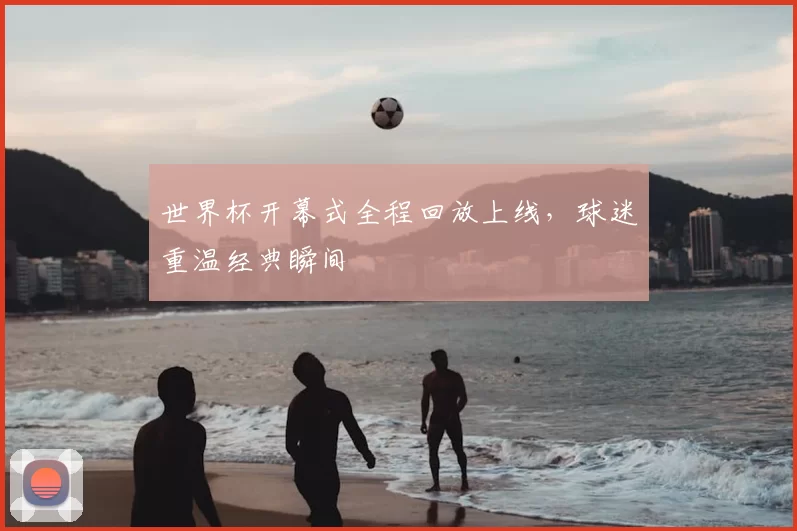 世界杯开幕式全程回放上线,球迷重温经典瞬间