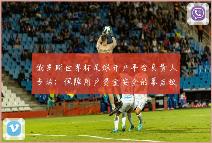 俄罗斯世界杯足球开户平台负责人专访:保障用户资金安全的幕后故事