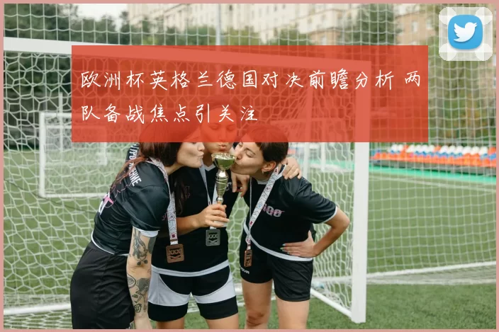 欧洲杯英格兰德国对决前瞻分析 两队备战焦点引关注