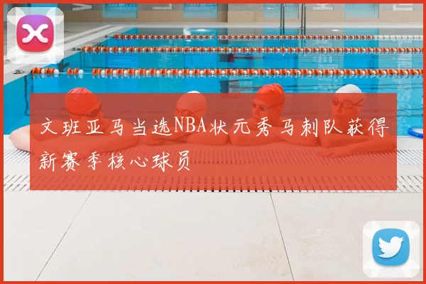 文班亚马当选NBA状元秀马刺队获得新赛季核心球员