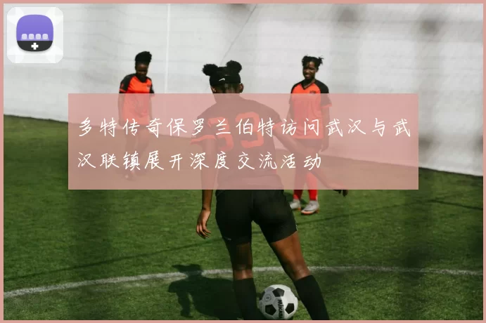 多特传奇保罗兰伯特访问武汉与武汉联镇展开深度交流活动