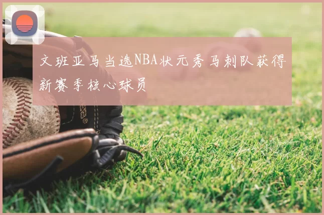 文班亚马当选NBA状元秀马刺队获得新赛季核心球员