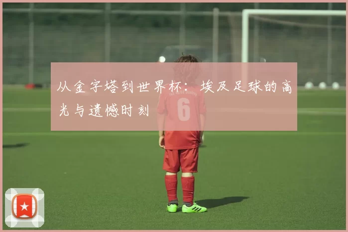 从金字塔到世界杯:埃及足球的高光与遗憾时刻