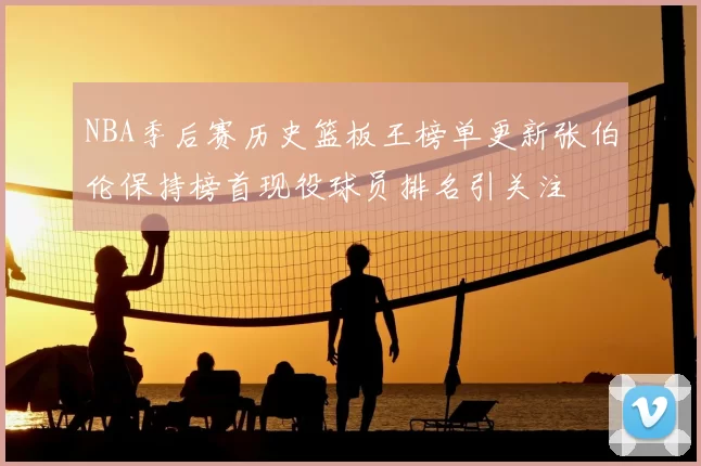 NBA季后赛历史篮板王榜单更新张伯伦保持榜首现役球员排名引关注