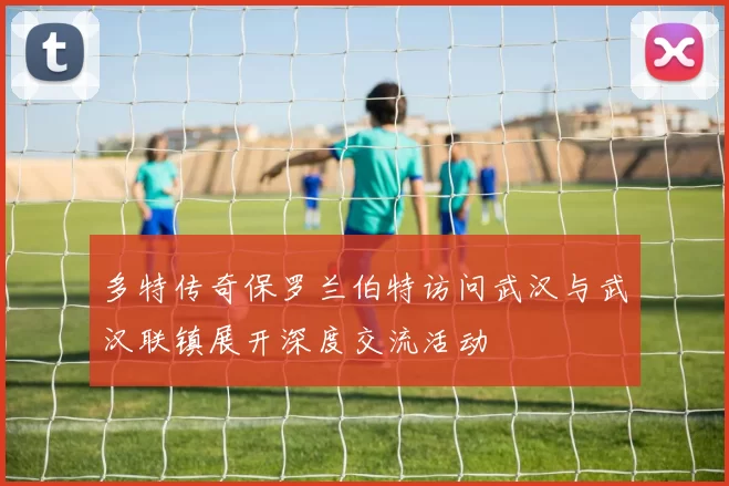 多特传奇保罗兰伯特访问武汉与武汉联镇展开深度交流活动