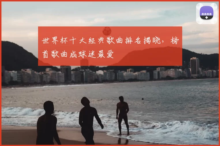 世界杯十大经典歌曲排名揭晓，榜首歌曲成球迷最爱