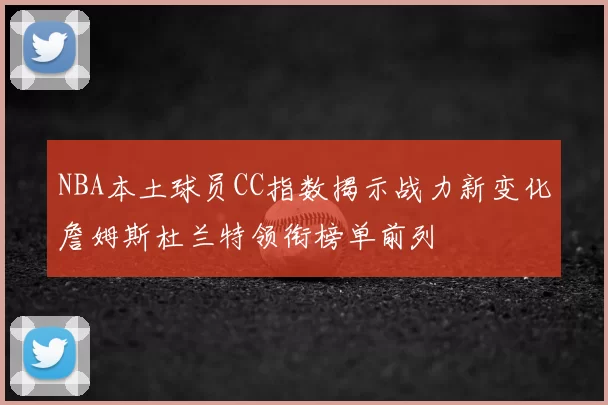 NBA本土球员CC指数揭示战力新变化詹姆斯杜兰特领衔榜单前列